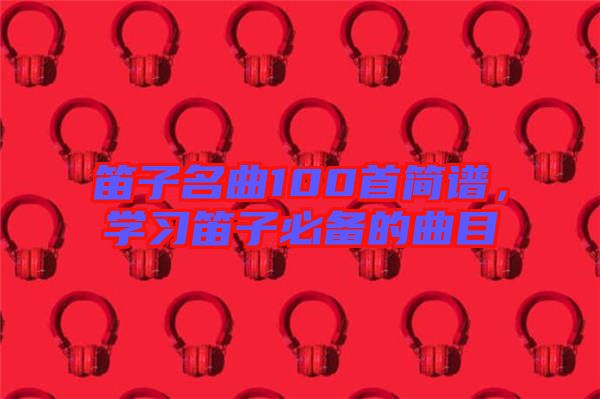 笛子名曲100首簡譜，學(xué)習(xí)笛子必備的曲目