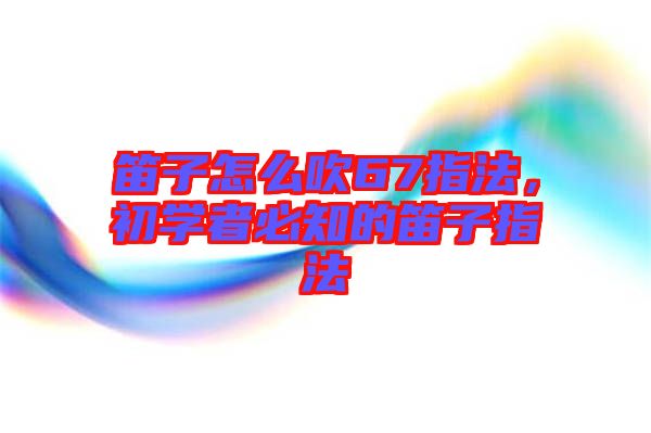 笛子怎么吹67指法，初學(xué)者必知的笛子指法