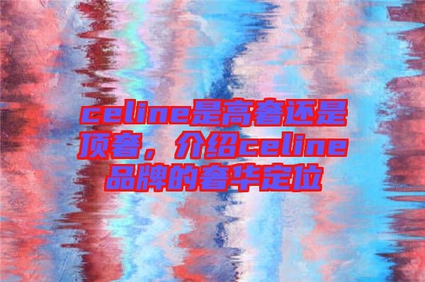 celine是高奢還是頂奢，介紹celine品牌的奢華定位