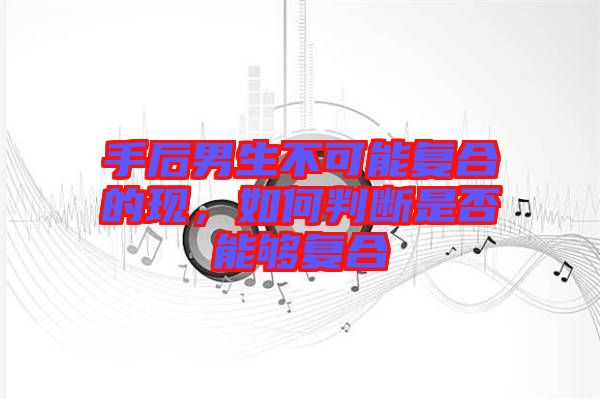 手后男生不可能復(fù)合的現(xiàn)，如何判斷是否能夠復(fù)合