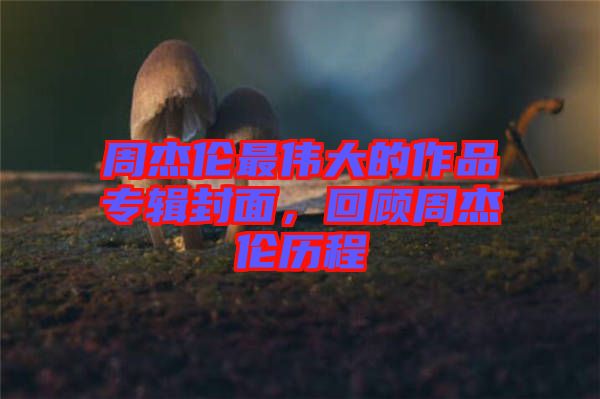 周杰倫最偉大的作品專輯封面，回顧周杰倫歷程