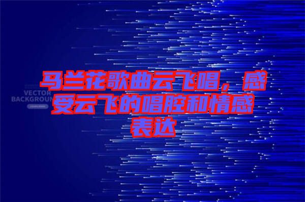 馬蘭花歌曲云飛唱，感受云飛的唱腔和情感表達(dá)
