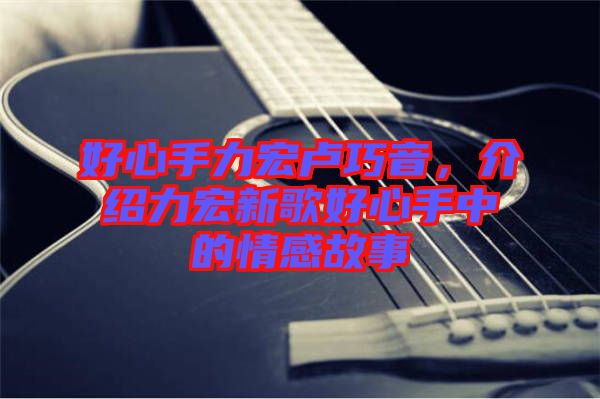好心手力宏盧巧音，介紹力宏新歌好心手中的情感故事
