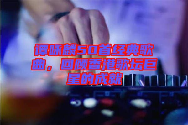 譚詠麟50首經(jīng)典歌曲，回顧香港歌壇巨星的成就