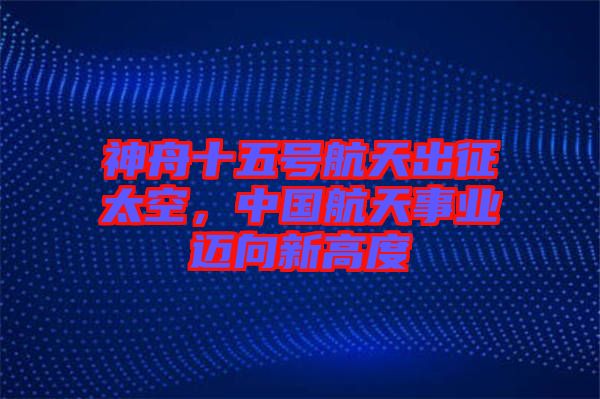 神舟十五號航天出征太空，中國航天事業(yè)邁向新高度
