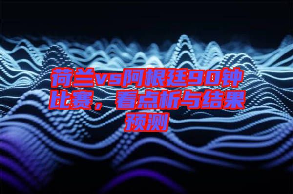 荷蘭vs阿根廷90鐘比賽，看點析與結(jié)果預(yù)測