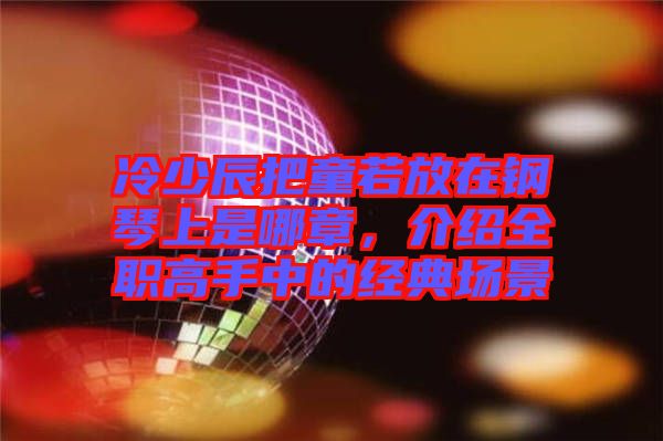 冷少辰把童若放在鋼琴上是哪章，介紹全職高手中的經(jīng)典場景