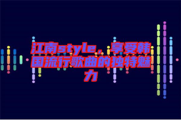 江南style，享受韓國流行歌曲的獨特魅力