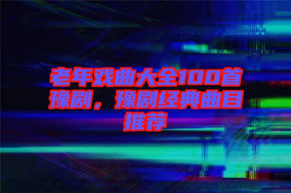 老年戲曲大全100首豫劇，豫劇經(jīng)典曲目推薦