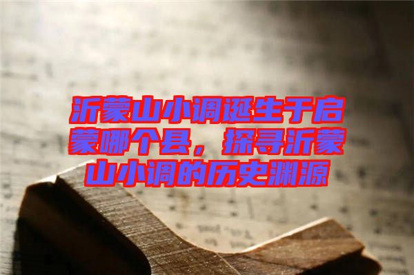 沂蒙山小調(diào)誕生于啟蒙哪個(gè)縣，探尋沂蒙山小調(diào)的歷史淵源