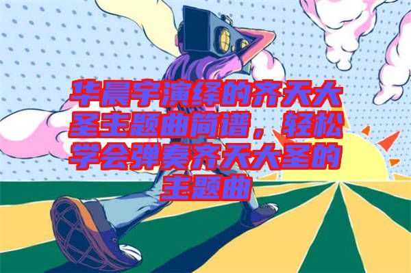 華晨宇演繹的齊天大圣主題曲簡譜，輕松學會彈奏齊天大圣的主題曲
