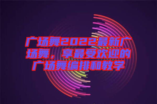 廣場(chǎng)舞2022最新廣場(chǎng)舞，享最受歡迎的廣場(chǎng)舞編排和教學(xué)
