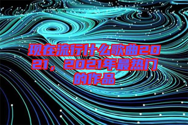 現(xiàn)在流行什么歌曲2021，2021年最熱門(mén)的作品