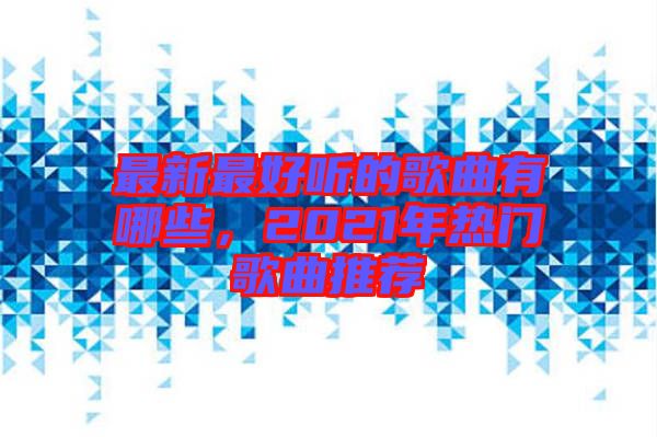 最新最好聽(tīng)的歌曲有哪些，2021年熱門歌曲推薦