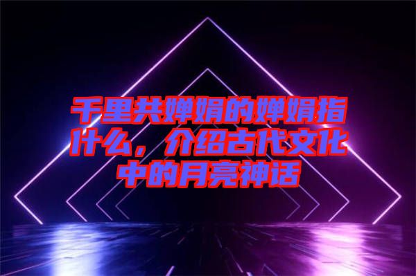 千里共嬋娟的嬋娟指什么，介紹古代文化中的月亮神話