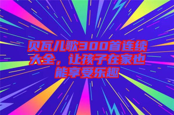 貝瓦兒歌300首連續(xù)大全，讓孩子在家也能享受樂趣