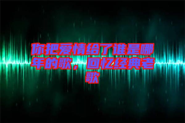 你把愛(ài)情給了誰(shuí)是哪年的歌，回憶經(jīng)典老歌