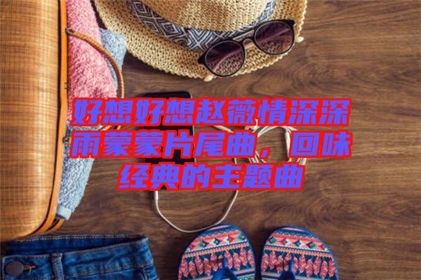好想好想趙薇情深深雨蒙蒙片尾曲，回味經(jīng)典的主題曲