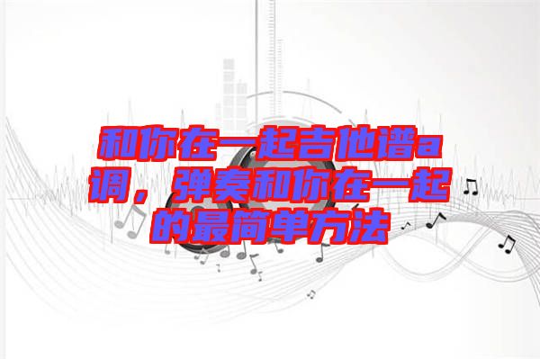 和你在一起吉他譜a調(diào)，彈奏和你在一起的最簡單方法