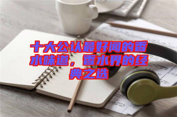 十大公認最好聞的香水味道，香水界的經典之選