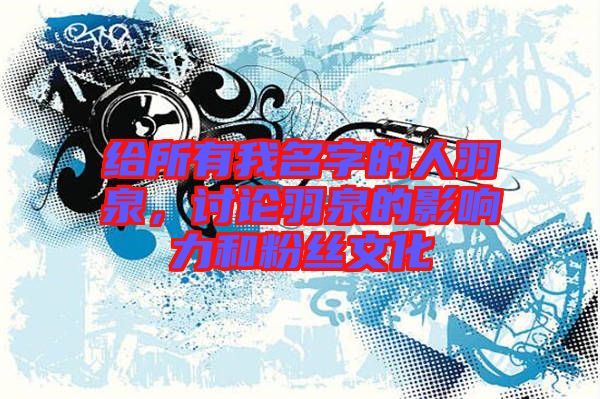 給所有我名字的人羽泉，討論羽泉的影響力和粉絲文化