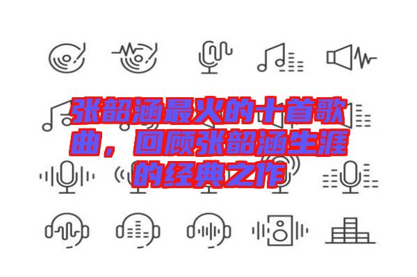 張韶涵最火的十首歌曲，回顧張韶涵生涯的經(jīng)典之作