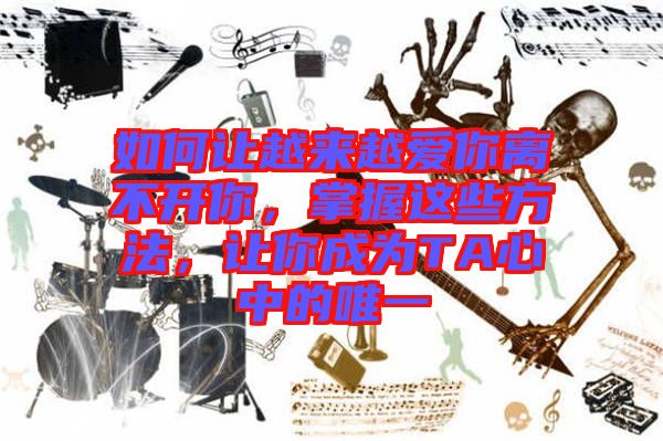 如何讓越來越愛你離不開你，掌握這些方法，讓你成為TA心中的唯一