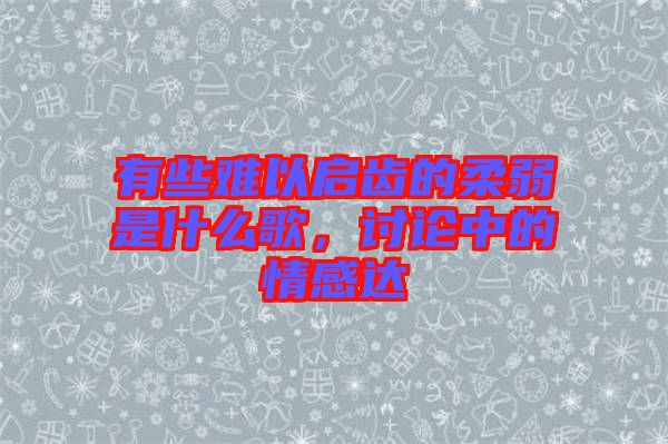 有些難以啟齒的柔弱是什么歌，討論中的情感達