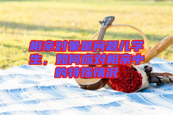 相親對象是問題兒學(xué)生，如何應(yīng)對相親中的特殊情況
