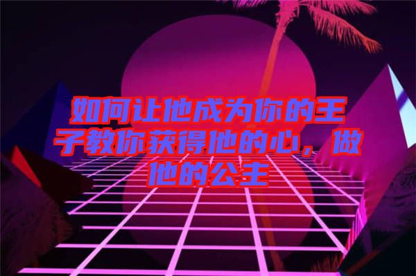 如何讓他成為你的王子教你獲得他的心，做他的公主