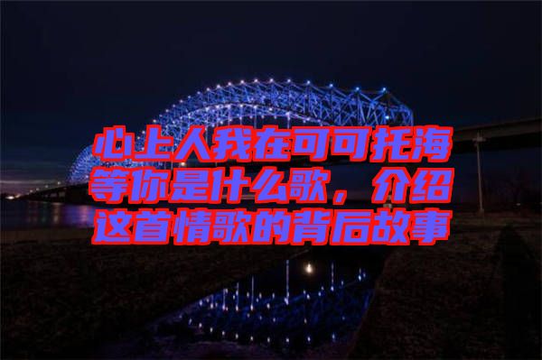 心上人我在可可托海等你是什么歌，介紹這首情歌的背后故事