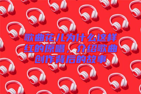 歌曲花兒為什么這樣紅的原唱，介紹歌曲創(chuàng)作背后的故事