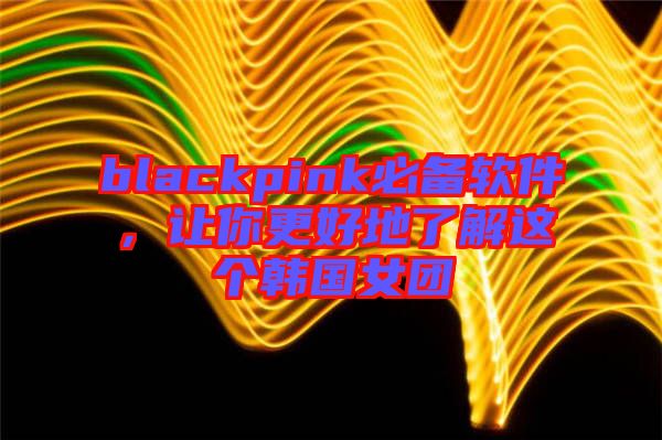 blackpink必備軟件，讓你更好地了解這個韓國女團(tuán)