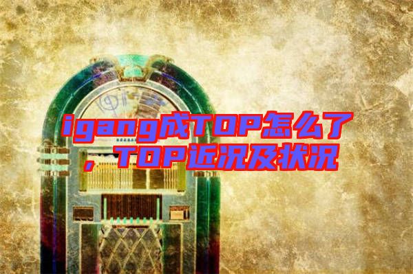 igang成TOP怎么了，TOP近況及狀況