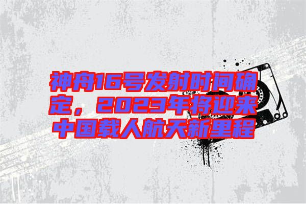神舟16號發(fā)射時間確定，2023年將迎來中國載人航天新里程