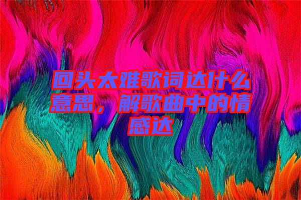 回頭太難歌詞達什么意思，解歌曲中的情感達