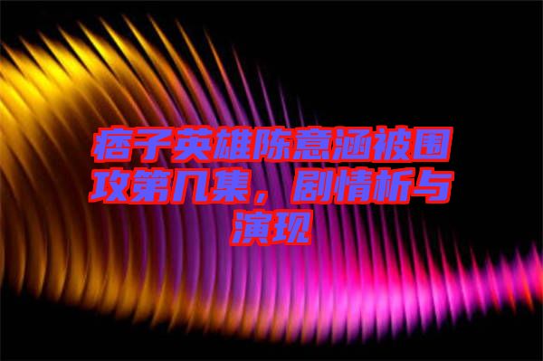 痞子英雄陳意涵被圍攻第幾集，劇情析與演現(xiàn)