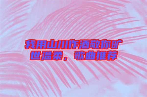 我用山川作酒敬你曠世溫柔，歌曲推薦