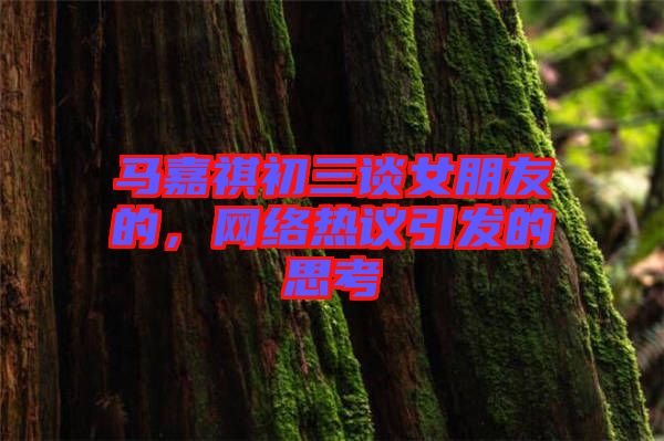 馬嘉祺初三談女朋友的，網(wǎng)絡(luò)熱議引發(fā)的思考