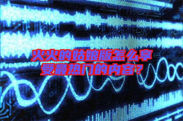 火火的姑娘版怎么享受最熱門的內(nèi)容？