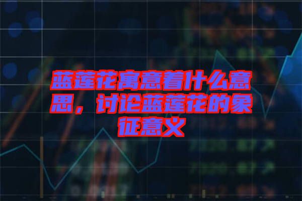 藍(lán)蓮花寓意著什么意思，討論藍(lán)蓮花的象征意義