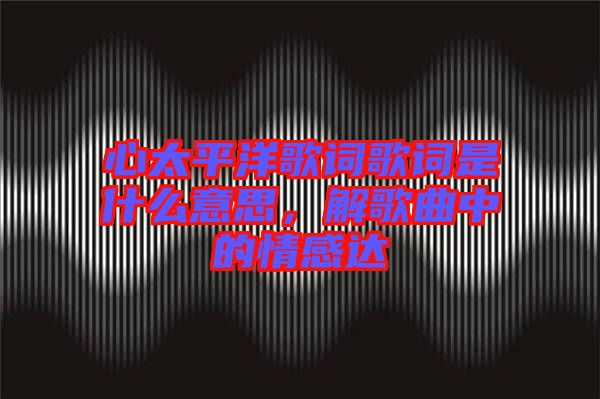 心太平洋歌詞歌詞是什么意思，解歌曲中的情感達