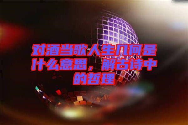 對酒當歌人生幾何是什么意思，解古詩中的哲理
