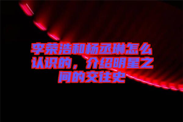 李榮浩和楊丞琳怎么認識的，介紹明星之間的交往史