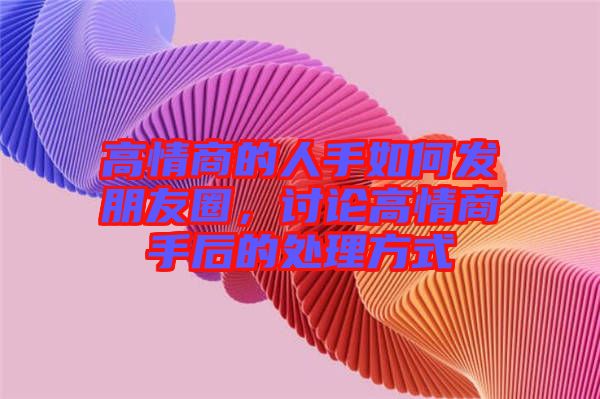 高情商的人手如何發(fā)朋友圈，討論高情商手后的處理方式