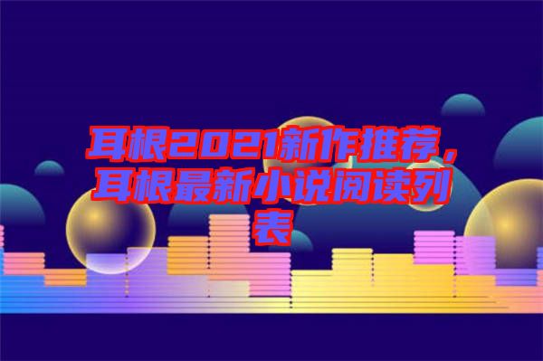 耳根2021新作推薦，耳根最新小說閱讀列表