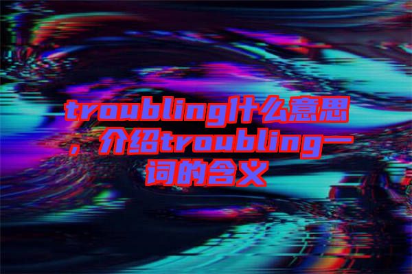 troubling什么意思，介紹troubling一詞的含義