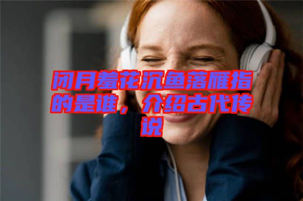 閉月羞花沉魚落雁指的是誰，介紹古代傳說