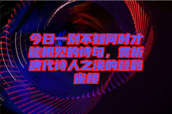 今日一別不知何時才能相見的詩句，賞析唐代詩人之渙的登鸛雀樓