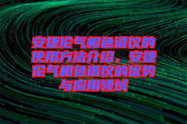 安捷倫氣相色譜儀的使用方法介紹，安捷倫氣相色譜儀的優(yōu)勢(shì)與應(yīng)用領(lǐng)域